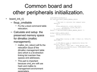 Common board and
other peripherals initialization.
• board_init_r()
– fixup_cmdtable
• Fix the u-boot command table
relocation.
– Calculate and setup the
preserved memory space
for dlmalloc (malloc
management).
• malloc_bin_reloc() will fix the
relocation issue of the
dlmalloc management table
(bin) which is a bi-direction
linking list maintain free
spaces and addresses.
• This part is important
because cmd_env will use
hash and malloc to
management environment
parameters.
arch/nds32/lib/board.c:
#if defined(CONFIG_NEEDS_MANUAL_RELOC)
/*
* We have to relocate the command table
manually
*/
fixup_cmdtable(&__u_boot_cmd_start,
(ulong)(&__u_boot_cmd_end -
&__u_boot_cmd_start));
#endif /* defined(CONFIG_NEEDS_MANUAL_RELOC) */
#ifdef CONFIG_SERIAL_MULTI
serial_initialize();
#endif
debug("Now running in RAM - U-Boot at: %08lxn",
dest_addr);
/* The Malloc area is immediately below the
monitor copy in DRAM */
malloc_start = dest_addr - TOTAL_MALLOC_LEN;
mem_malloc_init(malloc_start, TOTAL_MALLOC_LEN);
malloc_bin_reloc();
 