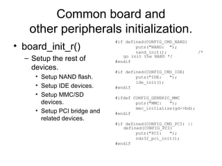 Common board and
other peripherals initialization.
• board_init_r()
– Setup the rest of
devices.
• Setup NAND flash.
• Setup IDE devices.
• Setup MMC/SD
devices.
• Setup PCI bridge and
related devices.
#if defined(CONFIG_CMD_NAND)
puts("NAND: ");
nand_init(); /*
go init the NAND */
#endif
#if defined(CONFIG_CMD_IDE)
puts("IDE: ");
ide_init();
#endif
#ifdef CONFIG_GENERIC_MMC
puts("MMC: ");
mmc_initialize(gd->bd);
#endif
#if defined(CONFIG_CMD_PCI) ||
defined(CONFIG_PCI)
puts("PCI: ");
nds32_pci_init();
#endif
 