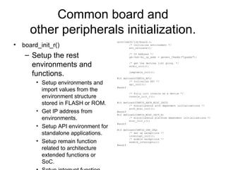 Common board and
other peripherals initialization.
• board_init_r()
– Setup the rest
environments and
functions.
• Setup environments and
import values from the
environment structure
stored in FLASH or ROM.
• Get IP address from
environments.
• Setup API environment for
standalone applications.
• Setup remain function
related to architecture
extended functions or
SoC.
arch/nds32/lib/board.c:
/* initialize environment */
env_relocate();
/* IP Address */
gd->bd->bi_ip_addr = getenv_IPaddr("ipaddr");
/* get the devices list going. */
stdio_init();
jumptable_init();
#if defined(CONFIG_API)
/* Initialize API */
api_init();
#endif
/* fully init console as a device */
console_init_r();
#if defined(CONFIG_ARCH_MISC_INIT)
/* miscellaneous arch dependent initialisations */
arch_misc_init();
#endif
#if defined(CONFIG_MISC_INIT_R)
/* miscellaneous platform dependent initialisations */
misc_init_r();
#endif
#if defined(CONFIG_USE_IRQ)
/* set up exceptions */
interrupt_init();
/* enable exceptions */
enable_interrupts();
#endif
 