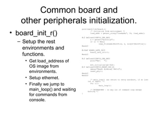 Common board and
other peripherals initialization.
• board_init_r()
– Setup the rest
environments and
functions.
• Get load_address of
OS image from
environments.
• Setup ethernet.
• Finally we jump to
main_loop() and waiting
for commands from
console.
arch/nds32/lib/board.c:
/* Initialize from environment */
load_addr = getenv_ulong("loadaddr", 16, load_addr);
#if defined(CONFIG_CMD_NET)
s = getenv("bootfile");
if (s != NULL)
copy_filename(BootFile, s, sizeof(BootFile));
#endif
#ifdef BOARD_LATE_INIT
board_late_init();
#endif
#if defined(CONFIG_CMD_NET)
puts("Net: ");
eth_initialize(gd->bd);
#if defined(CONFIG_RESET_PHY_R)
debug("Reset Ethernet PHYn");
reset_phy();
#endif
#endif
/* main_loop() can return to retry autoboot, if so just
run it again. */
for (;;)
main_loop();
/* NOTREACHED - no way out of command loop except
booting */
}
 