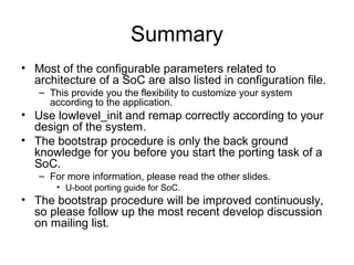 Summary
• Most of the configurable parameters related to
architecture of a SoC are also listed in configuration file.
– This provide you the flexibility to customize your system
according to the application.
• Use lowlevel_init and remap correctly according to your
design of the system.
• The bootstrap procedure is only the back ground
knowledge for you before you start the porting task of a
SoC.
– For more information, please read the other slides.
• U-boot porting guide for SoC.
• The bootstrap procedure will be improved continuously,
so please follow up the most recent develop discussion
on mailing list.
 