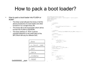 How to pack a boot loader?
• How to pack a boot loader into FLASH or
ROM?
– The linker script will pack the binary of all the
above procedures of a boot loader and other
functions in to a single binary file.
– This binary file is the boot loader which will be
burned into FLASH or EEPROM.
– The base address of .TEXT could be
changed depends on the initial value of the
$PC which will vary for different SoC.
arch/nds32/cpu/n1213/u-boot.lds:
OUTPUT_FORMAT("elf32-nds32", "elf32-nds32", "elf32-nds32")
OUTPUT_ARCH(nds32)
ENTRY(_start)
SECTIONS
{
. = ALIGN(4);
.text :
{
arch/nds32/cpu/n1213/start.o (.text)
*(.text)
}
. = ALIGN(4);
.rodata : { *(SORT_BY_ALIGNMENT(SORT_BY_NAME(.rodata*))) }
. = ALIGN(4);
.data : { *(.data*) }
. = ALIGN(4);
.got : {
__got_start = .;
*(.got.plt) *(.got)
__got_end = .;
}
. = .;
__u_boot_cmd_start = .;
.u_boot_cmd : { *(.u_boot_cmd) }
__u_boot_cmd_end = .;
. = ALIGN(4);
_end = .;
.bss : {
__bss_start = .;
*(.bss)
. = ALIGN(4);
__bss_end__ = .;
}
}
.TEXT
.rodata
.got
.data
.u_boot_cmd
.bss
0x00000000, _start
 