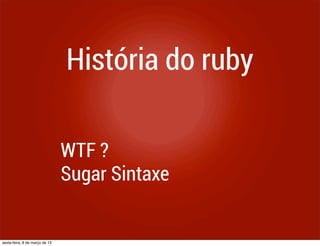 História do ruby

                                WTF ?
                                Sugar Sintaxe


sexta-feira, 8 de março de 13
 
