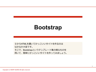 1
Copyright (c) HEART QUAKE All rights reserved .
Bootstrap
０からHTMLを書いてかっこいいサイトを作るのは
なかなか⼤変です。
そこで、Bootstrapというテンプレート集の様なものを
⽤いて、簡単にかっこいいサイトを作ってみましょう。
 