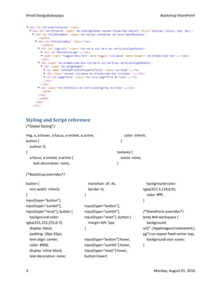 Vinod Dangudubiyyapu Bootstrap SharePoint
3 Monday, August 01, 2016
Styling and Script reference
/*Global Styling*/
img, a, a:hover, a:focus, a:visited, a:active,
button {
outline: 0;
}
a:focus, a:visited, a:active {
text-decoration: none;
color: inherit;
}
textarea {
resize: none;
}
/*Bootstrap overrides*/
button {
min-width: inherit;
}
input[type="button"],
input[type="sumbit"],
input[type="reset"], button {
background-color:
rgba(255,255,255,0.7);
display: block;
padding: 10px 32px;
text-align: center;
color: #000;
display: inline-block;
text-decoration: none;
transition: all .4s;
border: 0;
}
input[type="button"],
input[type="sumbit"],
input[type="reset"], button {
margin-left: 5px;
}
input[type="button"]:hover,
input[type="sumbit"]:hover,
input[type="reset"]:hover,
button:hover{
background-color:
rgba(227,3,124,0.9);
color: #fff;
}
/*SharePoint overrides*/
body #s4-workspace {
background:
url("../AppImages/createevent.j
pg") no-repeat fixed center top;
background-size: cover;
}
 