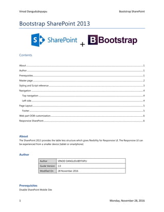 Vinod Dangudubiyyapu Bootstrap SharePoint
1 Monday, November 28, 2016
Bootstrap SharePoint 2013
+
Contents
About ...................................................................................................................................................................................................................................1
Author..................................................................................................................................................................................................................................1
Prerequisites......................................................................................................................................................................................................................1
Master page......................................................................................................................................................................................................................2
Styling and Script reference .......................................................................................................................................................................................3
Navigation .........................................................................................................................................................................................................................4
Top navigation ...........................................................................................................................................................................................................4
Left side.........................................................................................................................................................................................................................4
Page Layout.......................................................................................................................................................................................................................5
Footer.............................................................................................................................................................................................................................5
Web part OOB customization....................................................................................................................................................................................6
Responsive SharePoint.................................................................................................................................................................................................6
About
The SharePoint 2013 provides the table less structure which gives flexibility for Responsive UI. The Responsive UI can
be experienced from a smaller device (tablet or smartphone)
Author
Author VINOD DANGUDUBIYYAPU
Guide Version 1.0
Modified On 28 November 2016
Prerequisites
Disable SharePoint Mobile Site
 