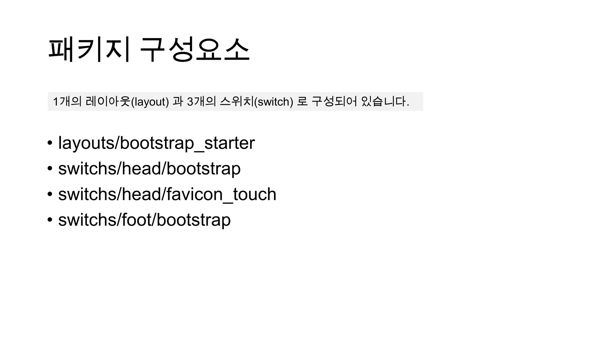 패키지 구성요소
1개의 레이아웃(layout) 과 3개의 스위치(switch) 로 구성되어 있습니다.


• layouts/bootstrap_starter
• switchs/head/bootstrap
• switchs/head/favicon_touch
• switchs/foot/bootstrap
 