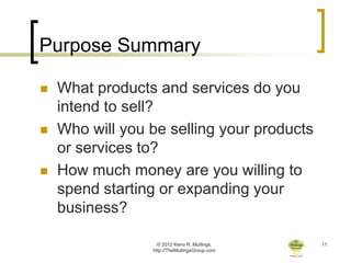 Purpose Summary

   What products and services do you
    intend to sell?
   Who will you be selling your products
    or services to?
   How much money are you willing to
    spend starting or expanding your
    business?

                   © 2012 Keno R. Mullings.    11
                 http://TheMullingsGroup.com
 