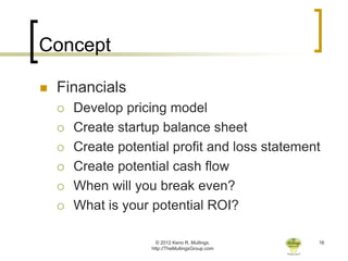 Concept

   Financials
       Develop pricing model
       Create startup balance sheet
       Create potential profit and loss statement
       Create potential cash flow
       When will you break even?
       What is your potential ROI?

                       © 2012 Keno R. Mullings.    16
                     http://TheMullingsGroup.com
 