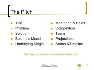 The Pitch

   Title                                     Marketing & Sales
   Problem                                   Competition
   Solution                                  Team
   Business Model                            Projections
   Underlying Magic                          Status &Timeline

         http://www.guykawasaki.com/downloads/art/Art.pdf



                          © 2012 Keno R. Mullings.                 17
                        http://TheMullingsGroup.com
 