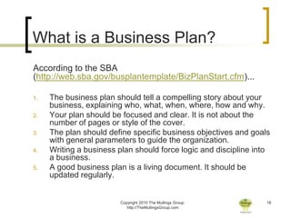 What is a Business Plan?
According to the SBA
(http://web.sba.gov/busplantemplate/BizPlanStart.cfm)...

1.   The business plan should tell a compelling story about your
     business, explaining who, what, when, where, how and why.
2.   Your plan should be focused and clear. It is not about the
     number of pages or style of the cover.
3.   The plan should define specific business objectives and goals
     with general parameters to guide the organization.
4.   Writing a business plan should force logic and discipline into
     a business.
5.   A good business plan is a living document. It should be
     updated regularly.


                        Copyright 2010 The Mullings Group.        18
                           http://TheMullingsGroup.com
 