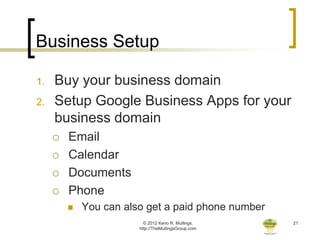 Business Setup

1.   Buy your business domain
2.   Setup Google Business Apps for your
     business domain
        Email
        Calendar
        Documents
        Phone
            You can also get a paid phone number
                          © 2012 Keno R. Mullings.    21
                        http://TheMullingsGroup.com
 