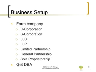Business Setup

3.   Form company
        C-Corporation
        S-Corporation
        LLC
        LLP
        Limited Partnership
        General Partnership
        Sole Proprietorship
4.   Get DBA            © 2012 Keno R. Mullings.    22
                      http://TheMullingsGroup.com
 