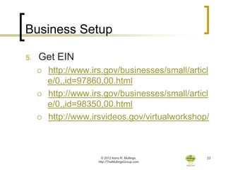 Business Setup

5.   Get EIN
        http://www.irs.gov/businesses/small/articl
         e/0,,id=97860,00.html
        http://www.irs.gov/businesses/small/articl
         e/0,,id=98350,00.html
        http://www.irsvideos.gov/virtualworkshop/



                        © 2012 Keno R. Mullings.    23
                      http://TheMullingsGroup.com
 