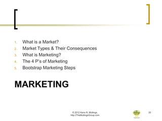 1.   What is a Market?
2.   Market Types & Their Consequences
3.   What is Marketing?
4.   The 4 P’s of Marketing
5.   Bootstrap Marketing Steps



MARKETING

                            © 2012 Keno R. Mullings.    35
                          http://TheMullingsGroup.com
 