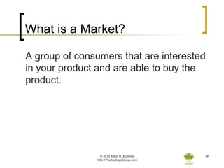 What is a Market?

A group of consumers that are interested
in your product and are able to buy the
product.




                  © 2012 Keno R. Mullings.    36
                http://TheMullingsGroup.com
 