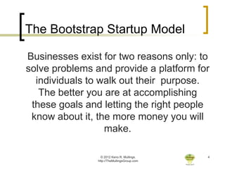 The Bootstrap Startup Model

Businesses exist for two reasons only: to
solve problems and provide a platform for
  individuals to walk out their purpose.
   The better you are at accomplishing
 these goals and letting the right people
 know about it, the more money you will
                  make.

                  © 2012 Keno R. Mullings.    4
                http://TheMullingsGroup.com
 