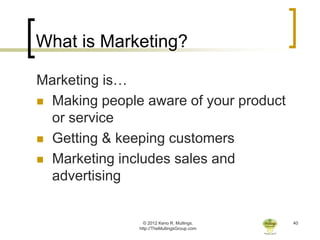 What is Marketing?

Marketing is…
 Making people aware of your product
  or service
 Getting & keeping customers

 Marketing includes sales and
  advertising


                 © 2012 Keno R. Mullings.    40
               http://TheMullingsGroup.com
 