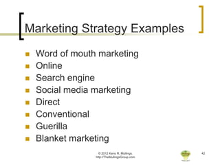 Marketing Strategy Examples
   Word of mouth marketing
   Online
   Search engine
   Social media marketing
   Direct
   Conventional
   Guerilla
   Blanket marketing
                   © 2012 Keno R. Mullings.    42
                 http://TheMullingsGroup.com
 