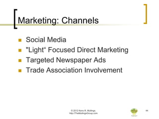 Marketing: Channels

   Social Media
   "Light“ Focused Direct Marketing
   Targeted Newspaper Ads
   Trade Association Involvement




                   © 2012 Keno R. Mullings.    44
                 http://TheMullingsGroup.com
 