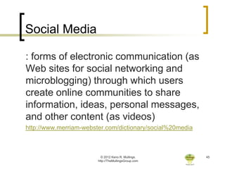 Social Media

: forms of electronic communication (as
Web sites for social networking and
microblogging) through which users
create online communities to share
information, ideas, personal messages,
and other content (as videos)
http://www.merriam-webster.com/dictionary/social%20media



                          © 2012 Keno R. Mullings.         45
                        http://TheMullingsGroup.com
 