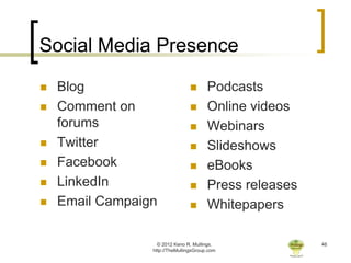 Social Media Presence

   Blog                               Podcasts
   Comment on                         Online videos
    forums                             Webinars
   Twitter                            Slideshows
   Facebook                           eBooks
   LinkedIn                           Press releases
   Email Campaign                     Whitepapers

                   © 2012 Keno R. Mullings.              46
                 http://TheMullingsGroup.com
 