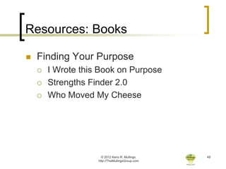 Resources: Books

   Finding Your Purpose
       I Wrote this Book on Purpose
       Strengths Finder 2.0
       Who Moved My Cheese




                      © 2012 Keno R. Mullings.    49
                    http://TheMullingsGroup.com
 