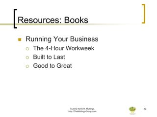Resources: Books

   Running Your Business
       The 4-Hour Workweek
       Built to Last
       Good to Great




                    © 2012 Keno R. Mullings.    52
                  http://TheMullingsGroup.com
 