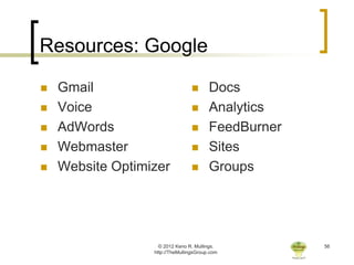 Resources: Google

   Gmail                               Docs
   Voice                               Analytics
   AdWords                             FeedBurner
   Webmaster                           Sites
   Website Optimizer                   Groups




                    © 2012 Keno R. Mullings.          56
                  http://TheMullingsGroup.com
 