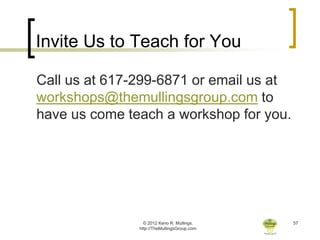 Invite Us to Teach for You

Call us at 617-299-6871 or email us at
workshops@themullingsgroup.com to
have us come teach a workshop for you.




                 © 2012 Keno R. Mullings.    57
               http://TheMullingsGroup.com
 