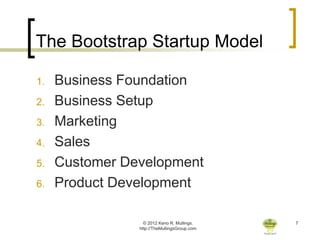 The Bootstrap Startup Model

1.   Business Foundation
2.   Business Setup
3.   Marketing
4.   Sales
5.   Customer Development
6.   Product Development

                  © 2012 Keno R. Mullings.    7
                http://TheMullingsGroup.com
 