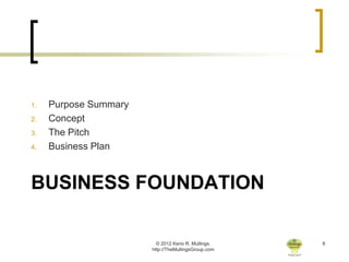 1.   Purpose Summary
2.   Concept
3.   The Pitch
4.   Business Plan



BUSINESS FOUNDATION

                         © 2012 Keno R. Mullings.    8
                       http://TheMullingsGroup.com
 