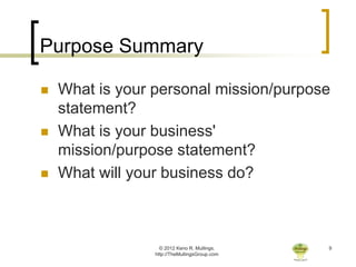 Purpose Summary

   What is your personal mission/purpose
    statement?
   What is your business'
    mission/purpose statement?
   What will your business do?



                   © 2012 Keno R. Mullings.    9
                 http://TheMullingsGroup.com
 
