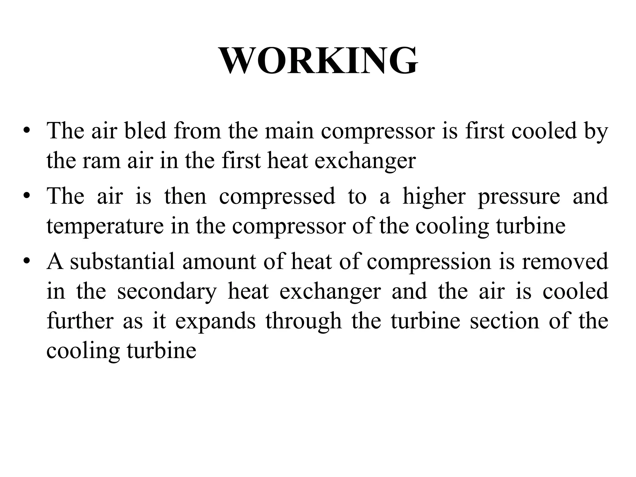 WORKING
• The air bled from the main compressor is first cooled by
the ram air in the first heat exchanger
• The air is then compressed to a higher pressure and
temperature in the compressor of the cooling turbine
• A substantial amount of heat of compression is removed
in the secondary heat exchanger and the air is cooled
further as it expands through the turbine section of the
cooling turbine
 