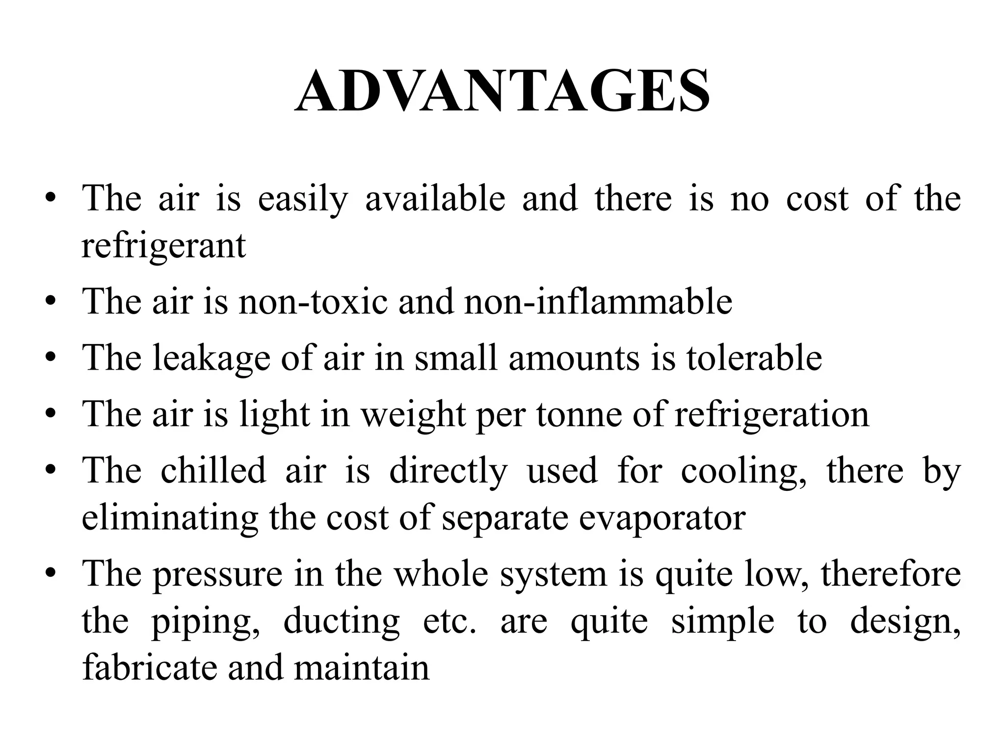 ADVANTAGES
• The air is easily available and there is no cost of the
refrigerant
• The air is non-toxic and non-inflammable
• The leakage of air in small amounts is tolerable
• The air is light in weight per tonne of refrigeration
• The chilled air is directly used for cooling, there by
eliminating the cost of separate evaporator
• The pressure in the whole system is quite low, therefore
the piping, ducting etc. are quite simple to design,
fabricate and maintain
 