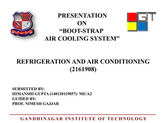 PRESENTATION
ON
“BOOT-STRAP
AIR COOLING SYSTEM”
REFRIGERATION AND AIR CONDITIONING
SUBMITTED BY:
HIMANSHI GUPTA (140120119057)/ ME/A2
GUIDED BY:
PROF. NIMESH GAJJAR
(2161908)
GANDHINAGAR INSTITUTE OF TECHNOLOGY
 