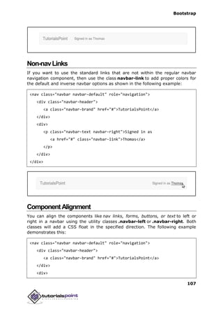 Bootstrap
107
Non-navLinks
If you want to use the standard links that are not within the regular navbar
navigation component, then use the class navbar-link to add proper colors for
the default and inverse navbar options as shown in the following example:
<nav class="navbar navbar-default" role="navigation">
<div class="navbar-header">
<a class="navbar-brand" href="#">TutorialsPoint</a>
</div>
<div>
<p class="navbar-text navbar-right">Signed in as
<a href="#" class="navbar-link">Thomas</a>
</p>
</div>
</div>
ComponentAlignment
You can align the components like nav links, forms, buttons, or text to left or
right in a navbar using the utility classes .navbar-left or .navbar-right. Both
classes will add a CSS float in the specified direction. The following example
demonstrates this:
<nav class="navbar navbar-default" role="navigation">
<div class="navbar-header">
<a class="navbar-brand" href="#">TutorialsPoint</a>
</div>
<div>
 