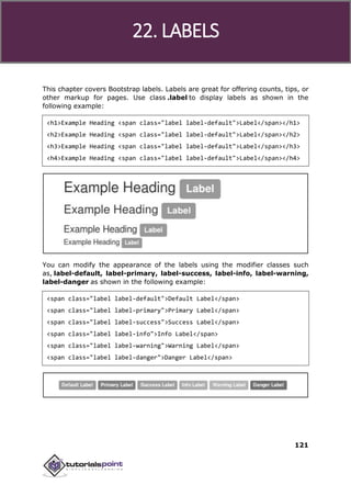 Bootstrap
121
This chapter covers Bootstrap labels. Labels are great for offering counts, tips, or
other markup for pages. Use class .label to display labels as shown in the
following example:
<h1>Example Heading <span class="label label-default">Label</span></h1>
<h2>Example Heading <span class="label label-default">Label</span></h2>
<h3>Example Heading <span class="label label-default">Label</span></h3>
<h4>Example Heading <span class="label label-default">Label</span></h4>
You can modify the appearance of the labels using the modifier classes such
as, label-default, label-primary, label-success, label-info, label-warning,
label-danger as shown in the following example:
<span class="label label-default">Default Label</span>
<span class="label label-primary">Primary Label</span>
<span class="label label-success">Success Label</span>
<span class="label label-info">Info Label</span>
<span class="label label-warning">Warning Label</span>
<span class="label label-danger">Danger Label</span>
22. LABELS
 