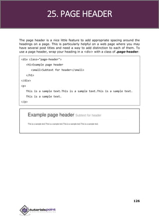 Bootstrap
126
The page header is a nice little feature to add appropriate spacing around the
headings on a page. This is particularly helpful on a web page where you may
have several post titles and need a way to add distinction to each of them. To
use a page header, wrap your heading in a <div> with a class of .page-header:
<div class="page-header">
<h1>Example page header
<small>Subtext for header</small>
</h1>
</div>
<p>
This is a sample text.This is a sample text.This is a sample text.
This is a sample text.
</p>
25. PAGE HEADER
 