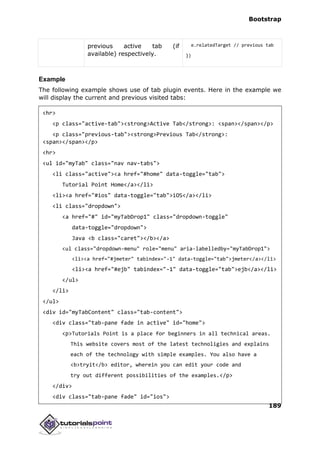 Bootstrap
189
previous active tab (if
available) respectively.
e.relatedTarget // previous tab
})
Example
The following example shows use of tab plugin events. Here in the example we
will display the current and previous visited tabs:
<hr>
<p class="active-tab"><strong>Active Tab</strong>: <span></span></p>
<p class="previous-tab"><strong>Previous Tab</strong>:
<span></span></p>
<hr>
<ul id="myTab" class="nav nav-tabs">
<li class="active"><a href="#home" data-toggle="tab">
Tutorial Point Home</a></li>
<li><a href="#ios" data-toggle="tab">iOS</a></li>
<li class="dropdown">
<a href="#" id="myTabDrop1" class="dropdown-toggle"
data-toggle="dropdown">
Java <b class="caret"></b></a>
<ul class="dropdown-menu" role="menu" aria-labelledby="myTabDrop1">
<li><a href="#jmeter" tabindex="-1" data-toggle="tab">jmeter</a></li>
<li><a href="#ejb" tabindex="-1" data-toggle="tab">ejb</a></li>
</ul>
</li>
</ul>
<div id="myTabContent" class="tab-content">
<div class="tab-pane fade in active" id="home">
<p>Tutorials Point is a place for beginners in all technical areas.
This website covers most of the latest technoligies and explains
each of the technology with simple examples. You also have a
<b>tryit</b> editor, wherein you can edit your code and
try out different possibilities of the examples.</p>
</div>
<div class="tab-pane fade" id="ios">
 