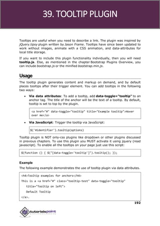 Bootstrap
192
Tooltips are useful when you need to describe a link. The plugin was inspired by
jQuery.tipsy plugin written by Jason Frame. Tooltips have since been updated to
work without images, animate with a CSS animation, and data-attributes for
local title storage.
If you want to include this plugin functionality individually, then you will need
tooltip.js. Else, as mentioned in the chapter Bootstrap Plugins Overview, you
can include bootstrap.js or the minified bootstrap.min.js.
Usage
The tooltip plugin generates content and markup on demand, and by default
places tooltips after their trigger element. You can add tooltips in the following
two ways:
 Via data attributes: To add a tooltip, add data-toggle="tooltip" to an
anchor tag. The title of the anchor will be the text of a tooltip. By default,
tooltip is set to top by the plugin.
<a href="#" data-toggle="tooltip" title="Example tooltip">Hover
over me</a>
 Via JavaScript: Trigger the tooltip via JavaScript:
$('#identifier').tooltip(options)
Tooltip plugin is NOT only-css plugins like dropdown or other plugins discussed
in previous chapters. To use this plugin you MUST activate it using jquery (read
javascript). To enable all the tooltips on your page just use this script:
$(function () { $("[data-toggle='tooltip']").tooltip(); });
Example
The following example demonstrates the use of tooltip plugin via data attributes.
<h4>Tooltip examples for anchors</h4>
This is a <a href="#" class="tooltip-test" data-toggle="tooltip"
title="Tooltip on left">
Default Tooltip
</a>.
39. TOOLTIP PLUGIN
 