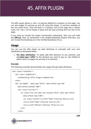 Bootstrap
238
The affix plugin allows a <div> to become affixed to a location on the page. You
can also toggle it's pinning on and off using this plugin. A common example of
this are social icons. They will start in a location, but as the page hits a certain
mark, the <div> will be locked in place and will stop scrolling with the rest of the
page.
If you want to include this plugin functionality individually, then you will need
the affix.js. Else, as mentioned in the chapter Bootstrap Plugins Overview, you
can include the bootstrap.js or the minified bootstrap.min.js.
Usage
You can use the affix plugin via data attributes or manually with your own
JavaScript as discussed below.
 Via data attributes: To easily add affix behavior to any element, just
add data-spy="affix" to the element you want to spy on. Use offsets to
define when to toggle the pinning of an element.
Example
The following example demonstrates the usage through data attributes:
<div class="container">
<div class="jumbotron">
<h1>Bootstrap Affix Plugin example</h1>
</div>
<div id="myNav" data-spy="affix" data-offset-top="60"
data-offset-bottom="200">
<div class="col-md-3">
<ul class="nav nav-tabs nav-stacked affix" data-spy="affix"
data-offset-top="190">
<li class="active"><a href="#one">Tutorial One</a></li>
<li><a href="#two">Tutorial Two</a></li>
<li><a href="#three">Tutorial Three</a></li>
</ul>
</div>
45. AFFIX PLUGIN
 