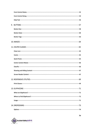 iv
Form Control States ································································································································52
Form Control Sizing·································································································································54
Help Text ················································································································································56
9. BUTTONS·····························································································································57
Button Size··············································································································································58
Button State············································································································································60
Button Tags·············································································································································63
10. IMAGES·······························································································································64
11. HELPER CLASSES··················································································································65
Close icon················································································································································65
Carets ·····················································································································································65
Quick Floats ············································································································································65
Center Content Blocks·····························································································································66
Clearfix····················································································································································66
Showing and Hiding Content···················································································································67
Screen Reader Content ···························································································································67
12. RESPONSIVE UTILITIES·········································································································69
Print Classes············································································································································69
13. GLYPHICONS ·······················································································································71
What are Glyphicons?·····························································································································71
Where to find Glyphicons?······················································································································71
Usage······················································································································································71
14. DROPDOWNS······················································································································73
Options···················································································································································74
 