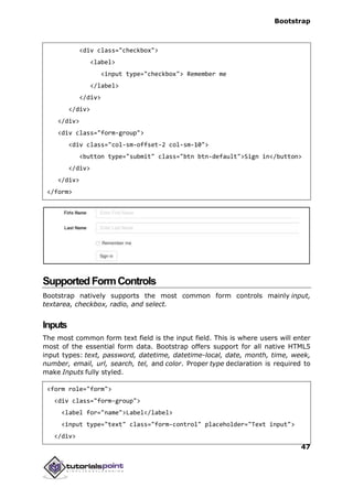 Bootstrap
47
<div class="checkbox">
<label>
<input type="checkbox"> Remember me
</label>
</div>
</div>
</div>
<div class="form-group">
<div class="col-sm-offset-2 col-sm-10">
<button type="submit" class="btn btn-default">Sign in</button>
</div>
</div>
</form>
SupportedFormControls
Bootstrap natively supports the most common form controls mainly input,
textarea, checkbox, radio, and select.
Inputs
The most common form text field is the input field. This is where users will enter
most of the essential form data. Bootstrap offers support for all native HTML5
input types: text, password, datetime, datetime-local, date, month, time, week,
number, email, url, search, tel, and color. Proper type declaration is required to
make Inputs fully styled.
<form role="form">
<div class="form-group">
<label for="name">Label</label>
<input type="text" class="form-control" placeholder="Text input">
</div>
 