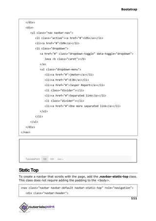 Bootstrap
111
</div>
<div>
<ul class="nav navbar-nav">
<li class="active"><a href="#">iOS</a></li>
<li><a href="#">SVN</a></li>
<li class="dropdown">
<a href="#" class="dropdown-toggle" data-toggle="dropdown">
Java <b class="caret"></b>
</a>
<ul class="dropdown-menu">
<li><a href="#">jmeter</a></li>
<li><a href="#">EJB</a></li>
<li><a href="#">Jasper Report</a></li>
<li class="divider"></li>
<li><a href="#">Separated link</a></li>
<li class="divider"></li>
<li><a href="#">One more separated link</a></li>
</ul>
</li>
</ul>
</div>
</nav>
StaticTop
To create a navbar that scrolls with the page, add the .navbar-static-top class.
This class does not require adding the padding to the <body>.
<nav class="navbar navbar-default navbar-static-top" role="navigation">
<div class="navbar-header">
 