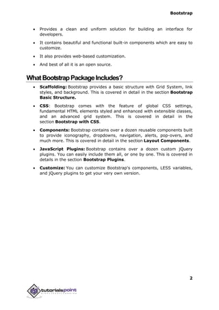 Bootstrap
2
 Provides a clean and uniform solution for building an interface for
developers.
 It contains beautiful and functional built-in components which are easy to
customize.
 It also provides web-based customization.
 And best of all it is an open source.
WhatBootstrapPackageIncludes?
 Scaffolding: Bootstrap provides a basic structure with Grid System, link
styles, and background. This is covered in detail in the section Bootstrap
Basic Structure.
 CSS: Bootstrap comes with the feature of global CSS settings,
fundamental HTML elements styled and enhanced with extensible classes,
and an advanced grid system. This is covered in detail in the
section Bootstrap with CSS.
 Components: Bootstrap contains over a dozen reusable components built
to provide iconography, dropdowns, navigation, alerts, pop-overs, and
much more. This is covered in detail in the section Layout Components.
 JavaScript Plugins: Bootstrap contains over a dozen custom jQuery
plugins. You can easily include them all, or one by one. This is covered in
details in the section Bootstrap Plugins.
 Customize: You can customize Bootstrap's components, LESS variables,
and jQuery plugins to get your very own version.
 