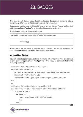 Bootstrap
122
This chapter will discuss about Bootstrap badges. Badges are similar to labels;
the primary difference is that the corners are more rounded.
Badges are mainly used to highlight new or unread items. To use badges just
add <span class="badge"> to links, Bootstrap navs, and more.
The following example demonstrates this:
<a href="#">Mailbox <span class="badge">50</span></a>
When there are no new or unread items, badges will simply collapse via
CSS's :empty selector, provided no content exists within.
ActiveNavStates
You can place badges in active states of pill and list navigations. You can achieve
this by placing <span class="badge"> to active links, as demonstrated in the
following example:
<h4>Example for Active State in Pill </h4>
<ul class="nav nav-pills">
<li class="active"><a href="#">Home <span class="badge">42</span></a></li>
<li><a href="#">Profile</a></li>
<li><a href="#">Messages <span class="badge">3</span></a></li>
</ul>
<br>
<h4>Example for Active State in navigations</h4>
<ul class="nav nav-pills nav-stacked" style="max-width: 260px;">
<li class="active">
<a href="#">
<span class="badge pull-right">42</span>
Home
</a>
23. BADGES
 