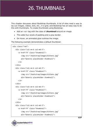 Bootstrap
127
This chapter discusses about Bootstrap thumbnails. A lot of sites need a way to
lay out images, videos, text, etc., in a grid, and Bootstrap has an easy way to do
this with thumbnails. To create thumbnails using Bootstrap:
 Add an <a> tag with the class of .thumbnail around an image.
 This adds four pixels of padding and a gray border.
 On hover, an animated glow outlines the image.
The following example demonstrates a default thumbnail:
<div class="row">
<div class="col-sm-6 col-md-3">
<a href="#" class="thumbnail">
<img src="/bootstrap/images/kittens.jpg"
alt="Generic placeholder thumbnail">
</a>
</div>
<div class="col-sm-6 col-md-3">
<a href="#" class="thumbnail">
<img src="/bootstrap/images/kittens.jpg"
alt="Generic placeholder thumbnail">
</a>
</div>
<div class="col-sm-6 col-md-3">
<a href="#" class="thumbnail">
<img src="/bootstrap/images/kittens.jpg"
alt="Generic placeholder thumbnail">
</a>
</div>
<div class="col-sm-6 col-md-3">
<a href="#" class="thumbnail">
<img src="/bootstrap/images/kittens.jpg"
alt="Generic placeholder thumbnail">
26. THUMBNAILS
 