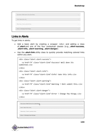 Bootstrap
133
LinksinAlerts
To get links in alerts:
 Add a basic alert by creating a wrapper <div> and adding a class
of .alert and one of the four contextual classes (e.g., .alert-success,
.alert-info, .alert-warning, .alert-danger)
 Use the .alert-link utility class to quickly provide matching colored links
within any alert.
<div class="alert alert-success">
<a href="#" class="alert-link">Success! Well done its
submitted.</a>
</div>
<div class="alert alert-info">
<a href="#" class="alert-link">Info! take this info.</a>
</div>
<div class="alert alert-warning">
<a href="#" class="alert-link">Warning ! Dont submit this.</a>
</div>
<div class="alert alert-danger">
<a href="#" class="alert-link">Error ! Change few things.</a>
</div>
 
