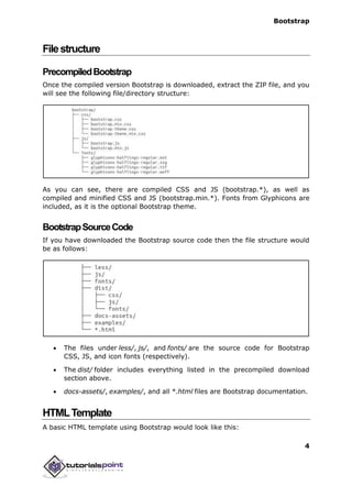 Bootstrap
4
Filestructure
PrecompiledBootstrap
Once the compiled version Bootstrap is downloaded, extract the ZIP file, and you
will see the following file/directory structure:
As you can see, there are compiled CSS and JS (bootstrap.*), as well as
compiled and minified CSS and JS (bootstrap.min.*). Fonts from Glyphicons are
included, as it is the optional Bootstrap theme.
BootstrapSourceCode
If you have downloaded the Bootstrap source code then the file structure would
be as follows:
 The files under less/, js/, and fonts/ are the source code for Bootstrap
CSS, JS, and icon fonts (respectively).
 The dist/ folder includes everything listed in the precompiled download
section above.
 docs-assets/, examples/, and all *.html files are Bootstrap documentation.
HTMLTemplate
A basic HTML template using Bootstrap would look like this:
 